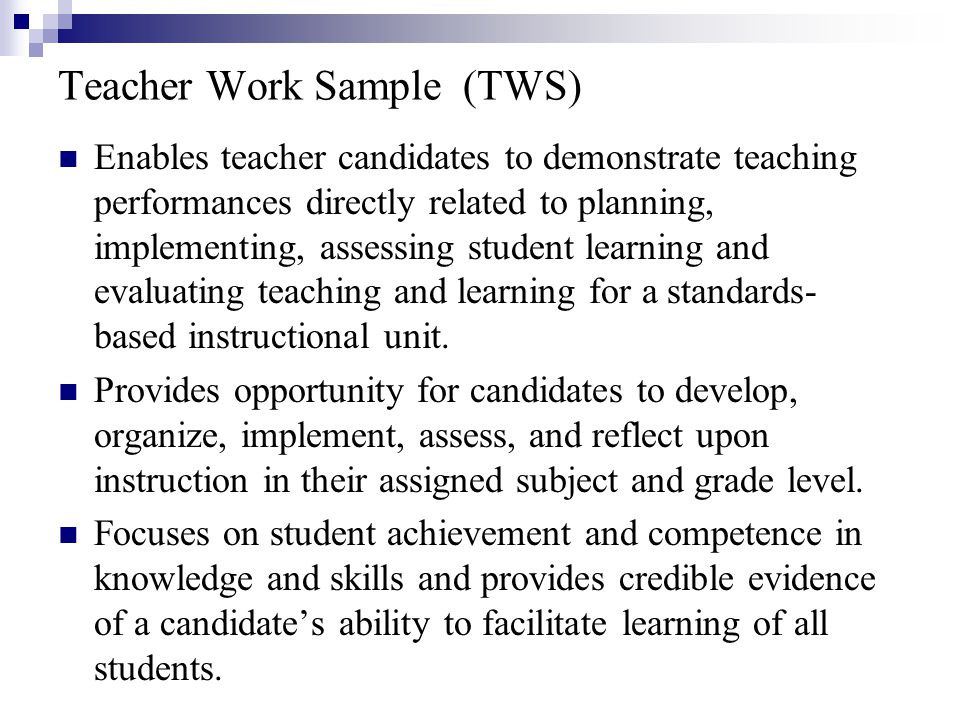 Teacher Work Sample (TWS) Enables teacher candidates to demonstrate teaching performances directly related to planning, implementing, assessing student learning and evaluating teaching and learning for a standards- based instructional unit.