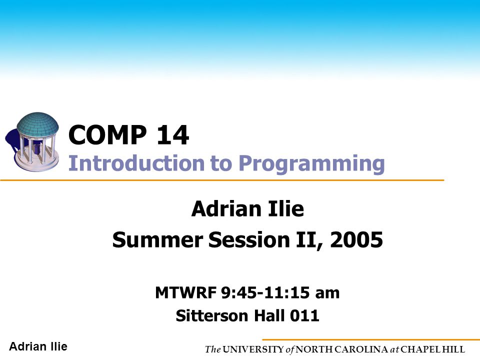 The UNIVERSITY of NORTH CAROLINA at CHAPEL HILL Adrian Ilie COMP 14 Introduction to Programming Adrian Ilie Summer Session II, 2005 MTWRF 9:45-11:15 am Sitterson Hall 011