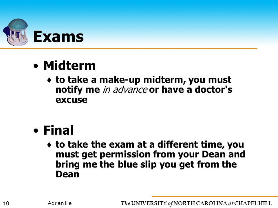 The UNIVERSITY of NORTH CAROLINA at CHAPEL HILL Adrian Ilie 10 Exams Midterm ♦ to take a make-up midterm, you must notify me in advance or have a doctor s excuse Final ♦ to take the exam at a different time, you must get permission from your Dean and bring me the blue slip you get from the Dean
