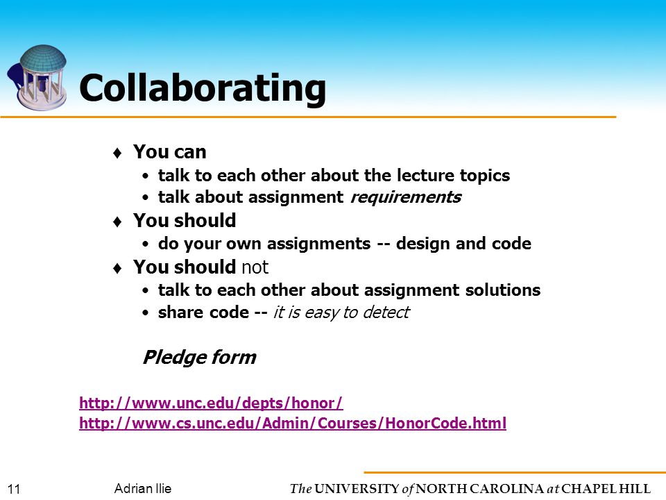 The UNIVERSITY of NORTH CAROLINA at CHAPEL HILL Adrian Ilie 11 Collaborating ♦ You can talk to each other about the lecture topics talk about assignment requirements ♦ You should do your own assignments -- design and code ♦ You should not talk to each other about assignment solutions share code -- it is easy to detect Pledge form