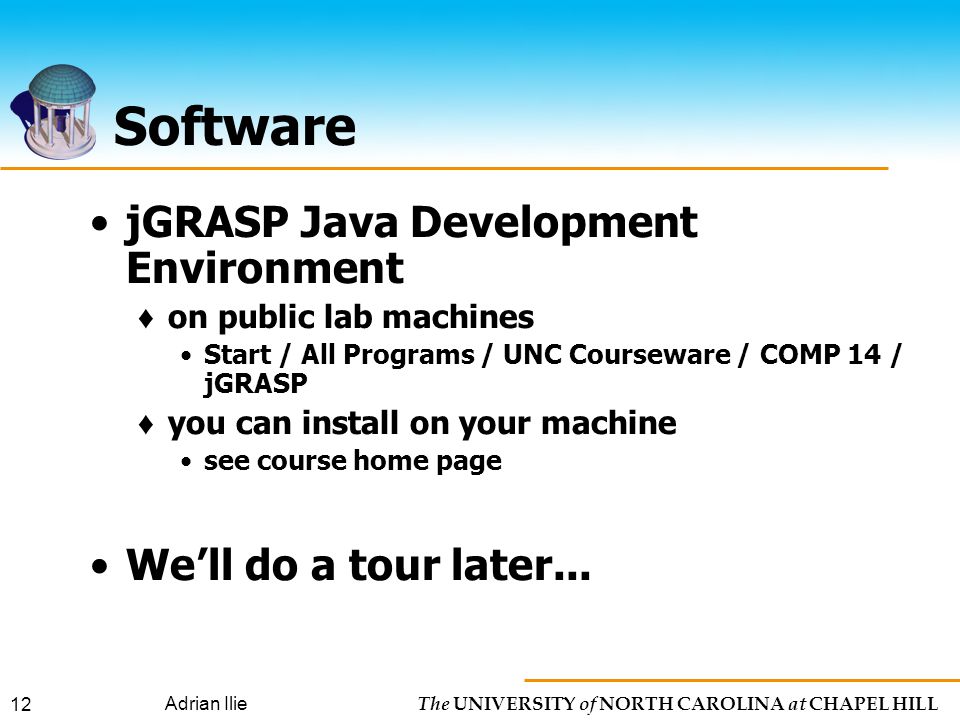 The UNIVERSITY of NORTH CAROLINA at CHAPEL HILL Adrian Ilie 12 Software jGRASP Java Development Environment ♦ on public lab machines Start / All Programs / UNC Courseware / COMP 14 / jGRASP ♦ you can install on your machine see course home page We’ll do a tour later...