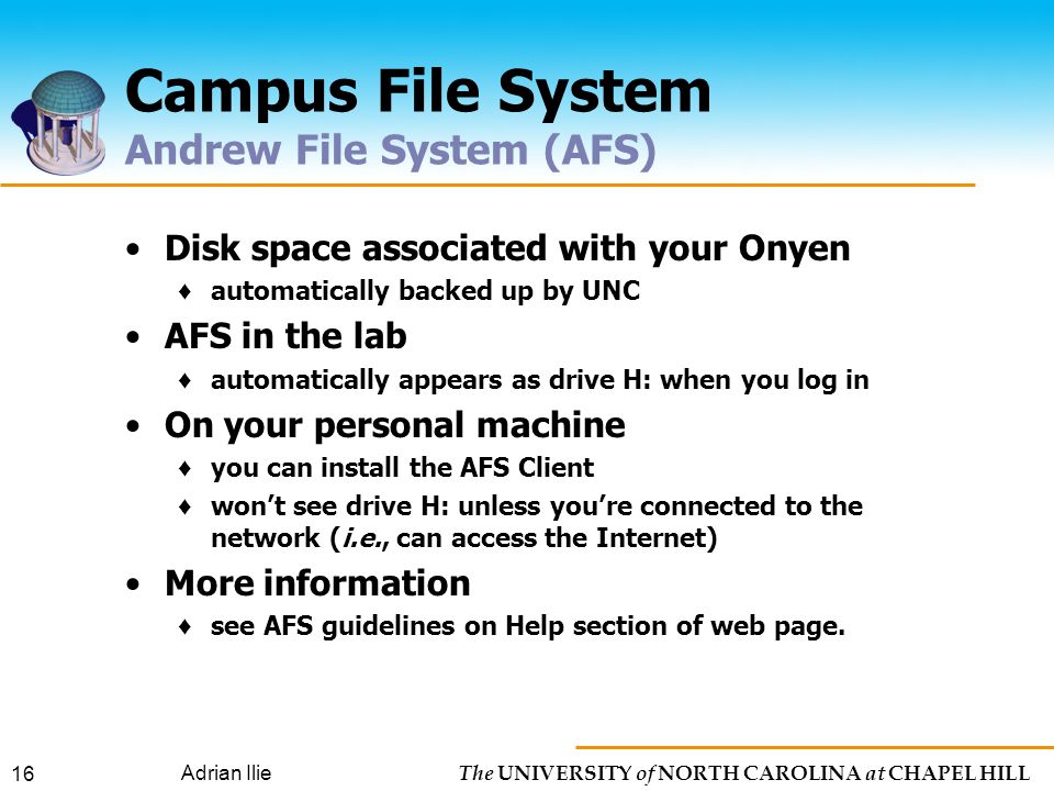 The UNIVERSITY of NORTH CAROLINA at CHAPEL HILL Adrian Ilie 16 Campus File System Andrew File System (AFS) Disk space associated with your Onyen ♦ automatically backed up by UNC AFS in the lab ♦ automatically appears as drive H: when you log in On your personal machine ♦ you can install the AFS Client ♦ won’t see drive H: unless you’re connected to the network (i.e., can access the Internet) More information ♦ see AFS guidelines on Help section of web page.
