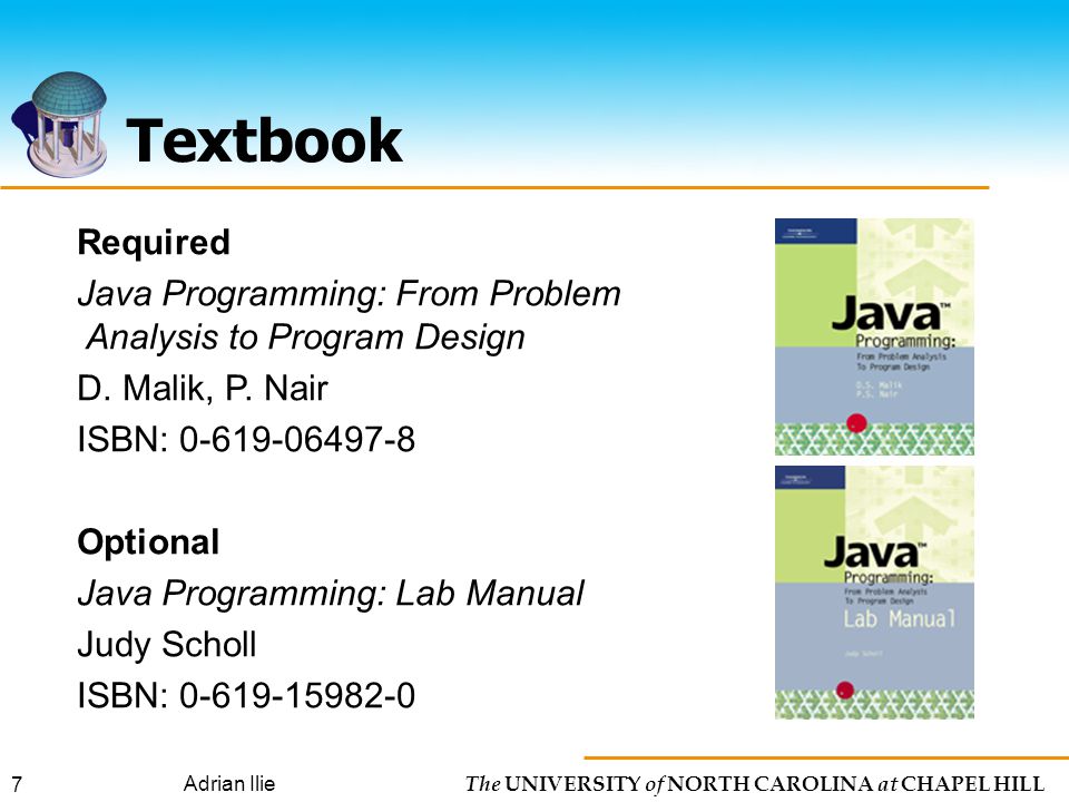 The UNIVERSITY of NORTH CAROLINA at CHAPEL HILL Adrian Ilie 7 Textbook Required Java Programming: From Problem Analysis to Program Design D.