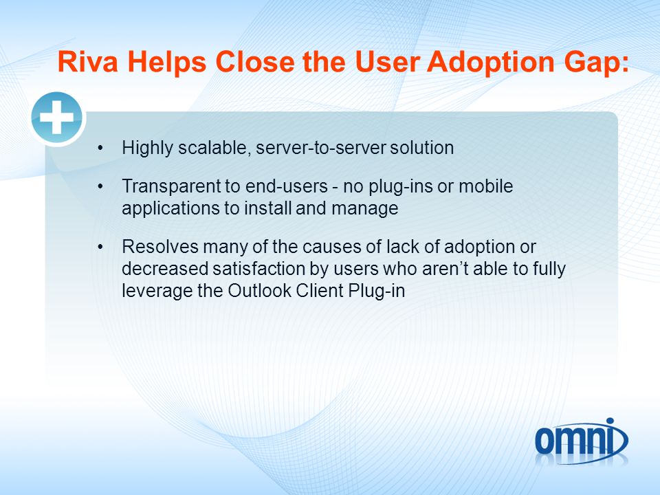 Riva Helps Close the User Adoption Gap: Highly scalable, server-to-server solution Transparent to end-users - no plug-ins or mobile applications to install and manage Resolves many of the causes of lack of adoption or decreased satisfaction by users who aren’t able to fully leverage the Outlook Client Plug-in