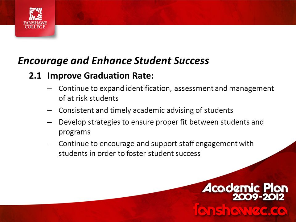 Encourage and Enhance Student Success 2.1Improve Graduation Rate: – Continue to expand identification, assessment and management of at risk students – Consistent and timely academic advising of students – Develop strategies to ensure proper fit between students and programs – Continue to encourage and support staff engagement with students in order to foster student success