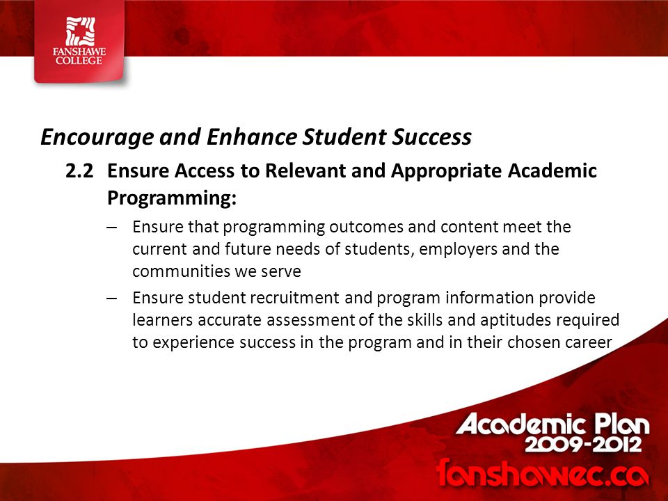 Encourage and Enhance Student Success 2.2Ensure Access to Relevant and Appropriate Academic Programming: – Ensure that programming outcomes and content meet the current and future needs of students, employers and the communities we serve – Ensure student recruitment and program information provide learners accurate assessment of the skills and aptitudes required to experience success in the program and in their chosen career