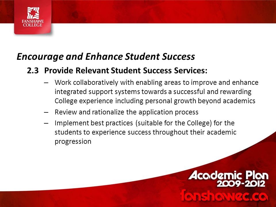Encourage and Enhance Student Success 2.3Provide Relevant Student Success Services: – Work collaboratively with enabling areas to improve and enhance integrated support systems towards a successful and rewarding College experience including personal growth beyond academics – Review and rationalize the application process – Implement best practices (suitable for the College) for the students to experience success throughout their academic progression