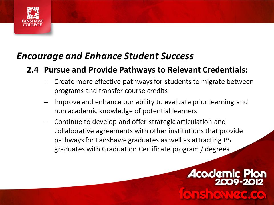 Encourage and Enhance Student Success 2.4Pursue and Provide Pathways to Relevant Credentials: – Create more effective pathways for students to migrate between programs and transfer course credits – Improve and enhance our ability to evaluate prior learning and non academic knowledge of potential learners – Continue to develop and offer strategic articulation and collaborative agreements with other institutions that provide pathways for Fanshawe graduates as well as attracting PS graduates with Graduation Certificate program / degrees