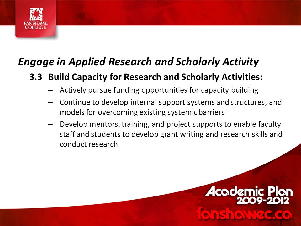 Engage in Applied Research and Scholarly Activity 3.3Build Capacity for Research and Scholarly Activities: – Actively pursue funding opportunities for capacity building – Continue to develop internal support systems and structures, and models for overcoming existing systemic barriers – Develop mentors, training, and project supports to enable faculty staff and students to develop grant writing and research skills and conduct research