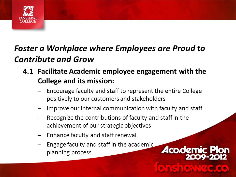 Foster a Workplace where Employees are Proud to Contribute and Grow 4.1Facilitate Academic employee engagement with the College and its mission: – Encourage faculty and staff to represent the entire College positively to our customers and stakeholders – Improve our internal communication with faculty and staff – Recognize the contributions of faculty and staff in the achievement of our strategic objectives – Enhance faculty and staff renewal – Engage faculty and staff in the academic planning process