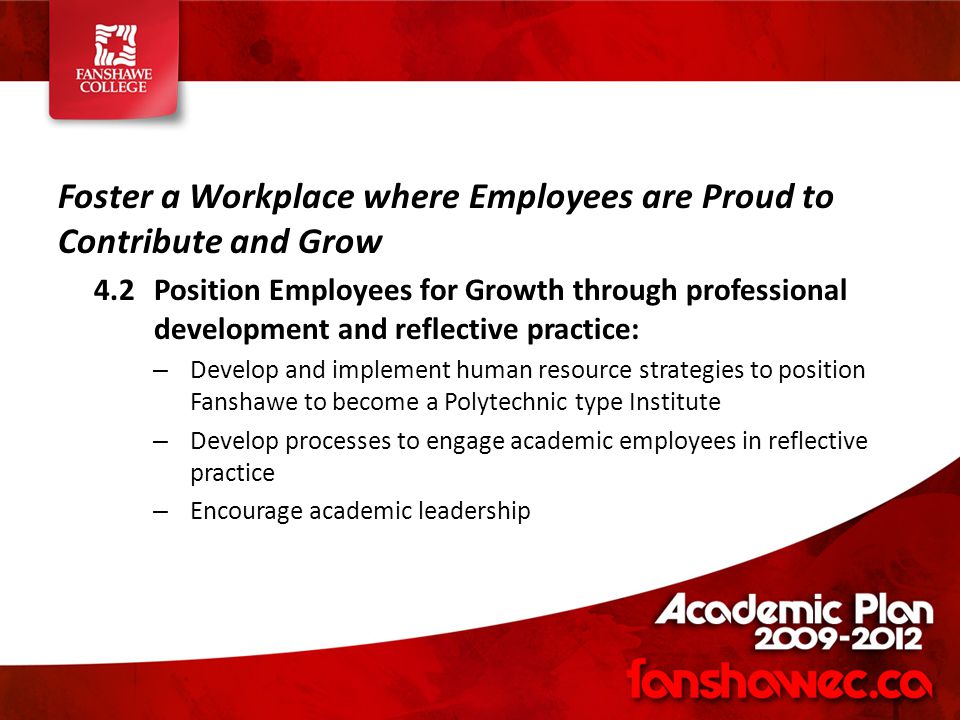 Foster a Workplace where Employees are Proud to Contribute and Grow 4.2Position Employees for Growth through professional development and reflective practice: – Develop and implement human resource strategies to position Fanshawe to become a Polytechnic type Institute – Develop processes to engage academic employees in reflective practice – Encourage academic leadership