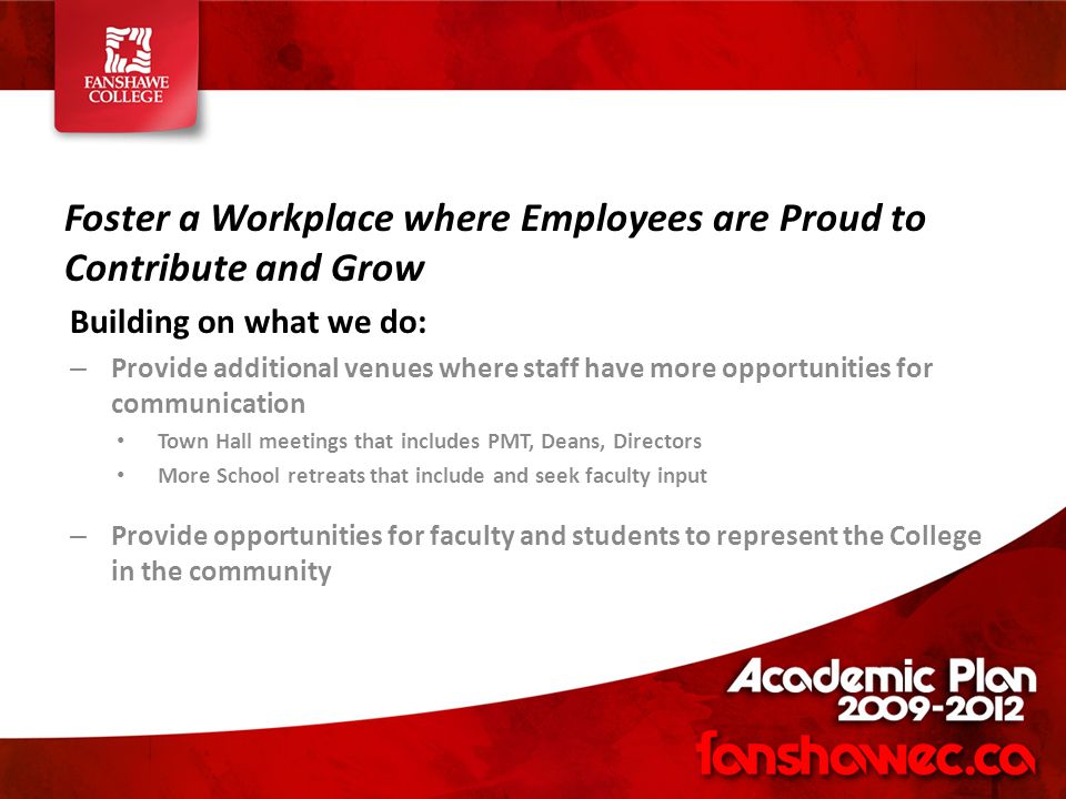 Foster a Workplace where Employees are Proud to Contribute and Grow Building on what we do: – Provide additional venues where staff have more opportunities for communication Town Hall meetings that includes PMT, Deans, Directors More School retreats that include and seek faculty input – Provide opportunities for faculty and students to represent the College in the community