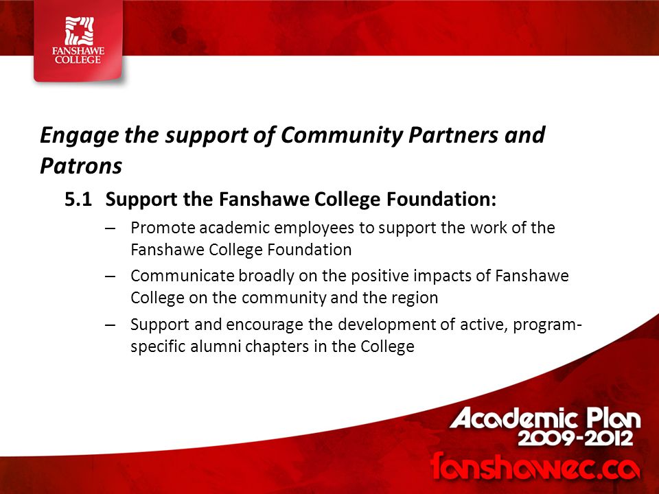 Engage the support of Community Partners and Patrons 5.1Support the Fanshawe College Foundation: – Promote academic employees to support the work of the Fanshawe College Foundation – Communicate broadly on the positive impacts of Fanshawe College on the community and the region – Support and encourage the development of active, program- specific alumni chapters in the College