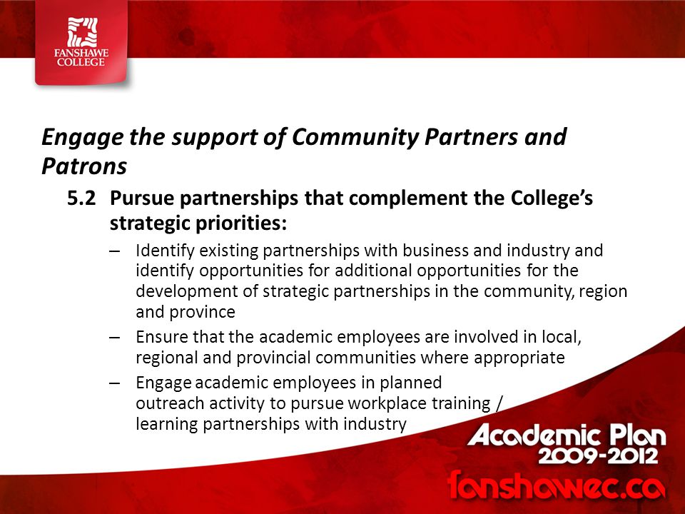 Engage the support of Community Partners and Patrons 5.2Pursue partnerships that complement the College’s strategic priorities: – Identify existing partnerships with business and industry and identify opportunities for additional opportunities for the development of strategic partnerships in the community, region and province – Ensure that the academic employees are involved in local, regional and provincial communities where appropriate – Engage academic employees in planned outreach activity to pursue workplace training / learning partnerships with industry