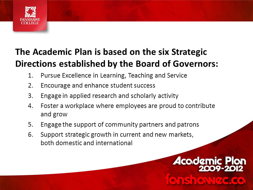 The Academic Plan is based on the six Strategic Directions established by the Board of Governors: 1.Pursue Excellence in Learning, Teaching and Service 2.Encourage and enhance student success 3.Engage in applied research and scholarly activity 4.Foster a workplace where employees are proud to contribute and grow 5.Engage the support of community partners and patrons 6.Support strategic growth in current and new markets, both domestic and international