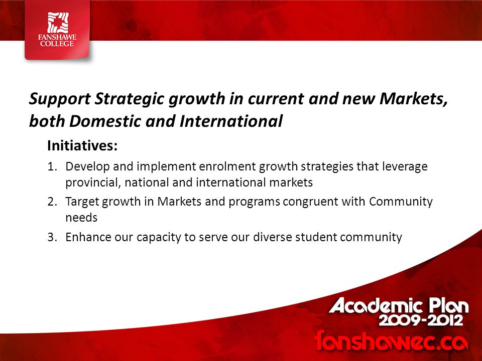 Support Strategic growth in current and new Markets, both Domestic and International Initiatives: 1.Develop and implement enrolment growth strategies that leverage provincial, national and international markets 2.Target growth in Markets and programs congruent with Community needs 3.Enhance our capacity to serve our diverse student community