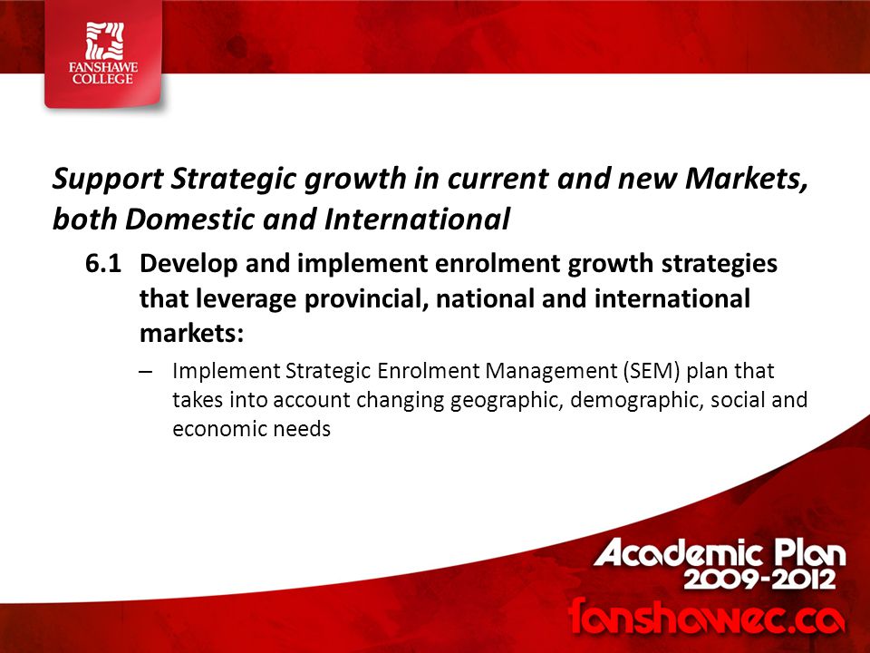 Support Strategic growth in current and new Markets, both Domestic and International 6.1Develop and implement enrolment growth strategies that leverage provincial, national and international markets: – Implement Strategic Enrolment Management (SEM) plan that takes into account changing geographic, demographic, social and economic needs