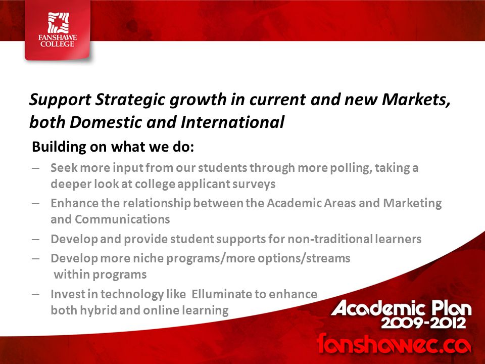 Support Strategic growth in current and new Markets, both Domestic and International Building on what we do: – Seek more input from our students through more polling, taking a deeper look at college applicant surveys – Enhance the relationship between the Academic Areas and Marketing and Communications – Develop and provide student supports for non-traditional learners – Develop more niche programs/more options/streams within programs – Invest in technology like Elluminate to enhance both hybrid and online learning