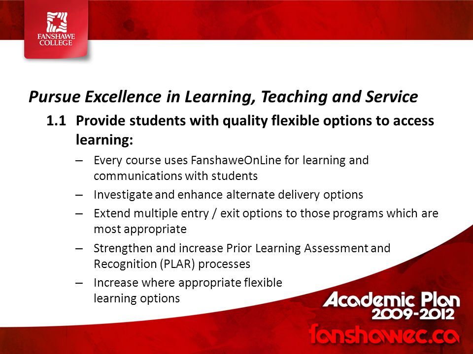 Pursue Excellence in Learning, Teaching and Service 1.1Provide students with quality flexible options to access learning: – Every course uses FanshaweOnLine for learning and communications with students – Investigate and enhance alternate delivery options – Extend multiple entry / exit options to those programs which are most appropriate – Strengthen and increase Prior Learning Assessment and Recognition (PLAR) processes – Increase where appropriate flexible learning options