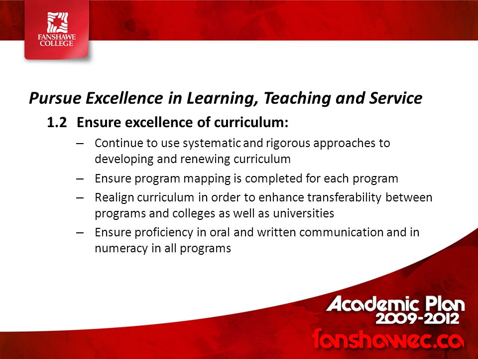 Pursue Excellence in Learning, Teaching and Service 1.2Ensure excellence of curriculum: – Continue to use systematic and rigorous approaches to developing and renewing curriculum – Ensure program mapping is completed for each program – Realign curriculum in order to enhance transferability between programs and colleges as well as universities – Ensure proficiency in oral and written communication and in numeracy in all programs