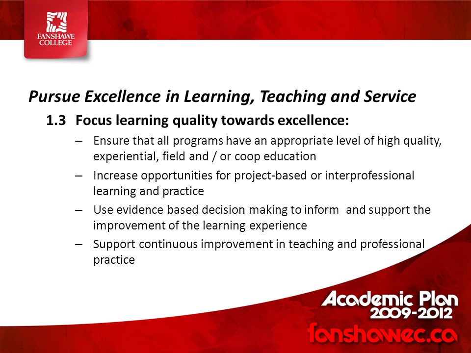 Pursue Excellence in Learning, Teaching and Service 1.3Focus learning quality towards excellence: – Ensure that all programs have an appropriate level of high quality, experiential, field and / or coop education – Increase opportunities for project-based or interprofessional learning and practice – Use evidence based decision making to inform and support the improvement of the learning experience – Support continuous improvement in teaching and professional practice