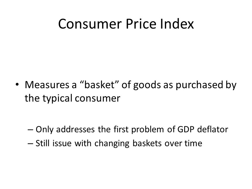 Consumer Price Index Measures a basket of goods as purchased by the typical consumer – Only addresses the first problem of GDP deflator – Still issue with changing baskets over time