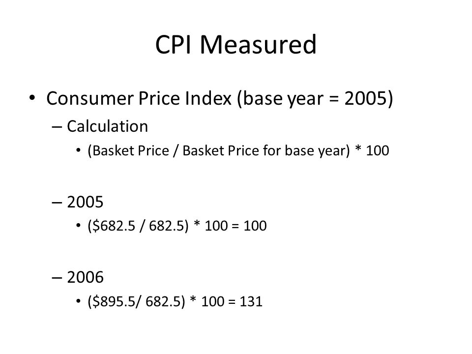 CPI Measured Consumer Price Index (base year = 2005) – Calculation (Basket Price / Basket Price for base year) * 100 – 2005 ($682.5 / 682.5) * 100 = 100 – 2006 ($895.5/ 682.5) * 100 = 131