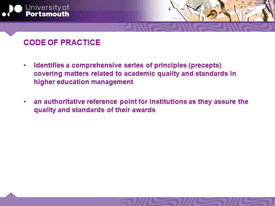 CODE OF PRACTICE Identifies a comprehensive series of principles (precepts) covering matters related to academic quality and standards in higher education management an authoritative reference point for institutions as they assure the quality and standards of their awards
