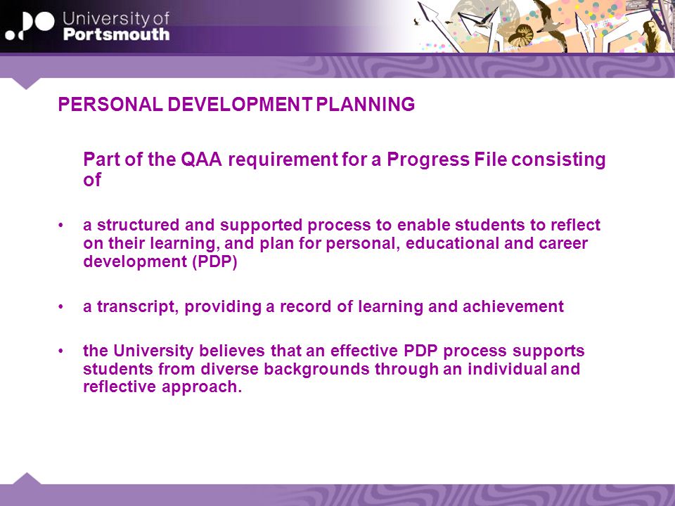 PERSONAL DEVELOPMENT PLANNING Part of the QAA requirement for a Progress File consisting of a structured and supported process to enable students to reflect on their learning, and plan for personal, educational and career development (PDP) a transcript, providing a record of learning and achievement the University believes that an effective PDP process supports students from diverse backgrounds through an individual and reflective approach.