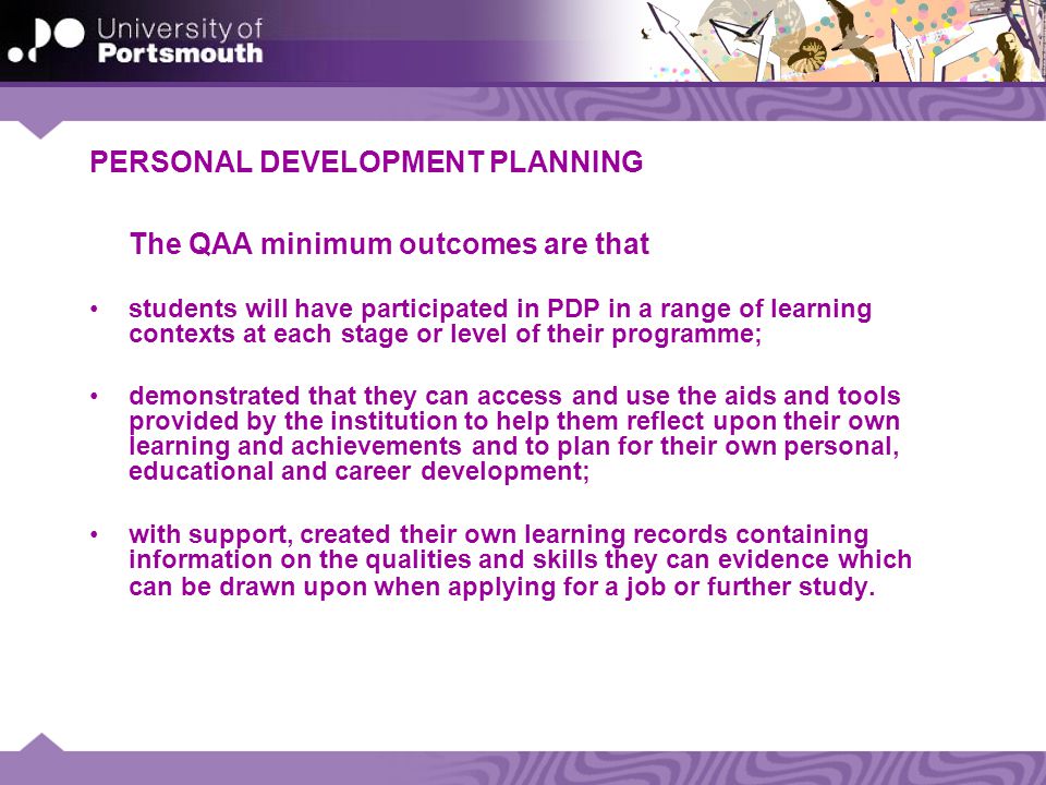 PERSONAL DEVELOPMENT PLANNING The QAA minimum outcomes are that students will have participated in PDP in a range of learning contexts at each stage or level of their programme; demonstrated that they can access and use the aids and tools provided by the institution to help them reflect upon their own learning and achievements and to plan for their own personal, educational and career development; with support, created their own learning records containing information on the qualities and skills they can evidence which can be drawn upon when applying for a job or further study.