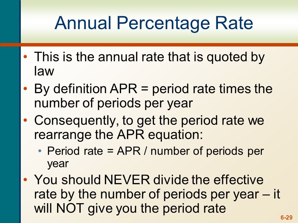 6-29 Annual Percentage Rate This is the annual rate that is quoted by law By definition APR = period rate times the number of periods per year Consequently, to get the period rate we rearrange the APR equation: Period rate = APR / number of periods per year You should NEVER divide the effective rate by the number of periods per year – it will NOT give you the period rate