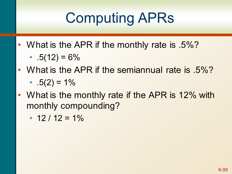 6-30 Computing APRs What is the APR if the monthly rate is.5% .5(12) = 6% What is the APR if the semiannual rate is.5% .5(2) = 1% What is the monthly rate if the APR is 12% with monthly compounding.