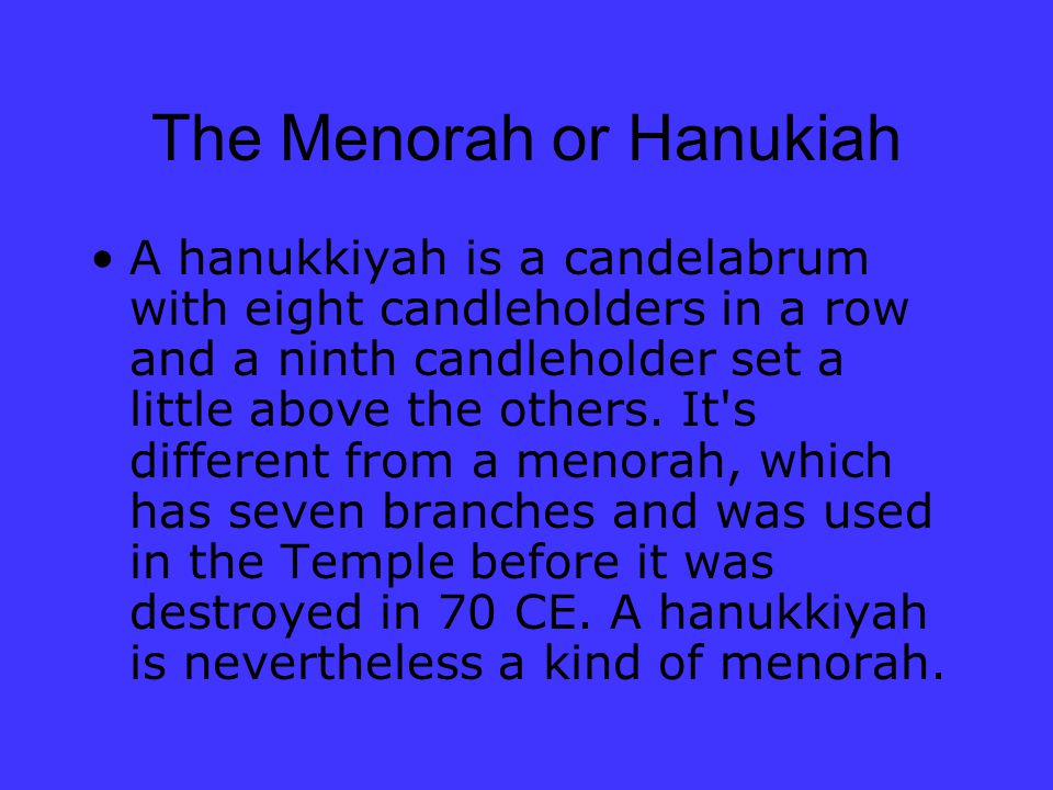 The Menorah or Hanukiah A hanukkiyah is a candelabrum with eight candleholders in a row and a ninth candleholder set a little above the others.