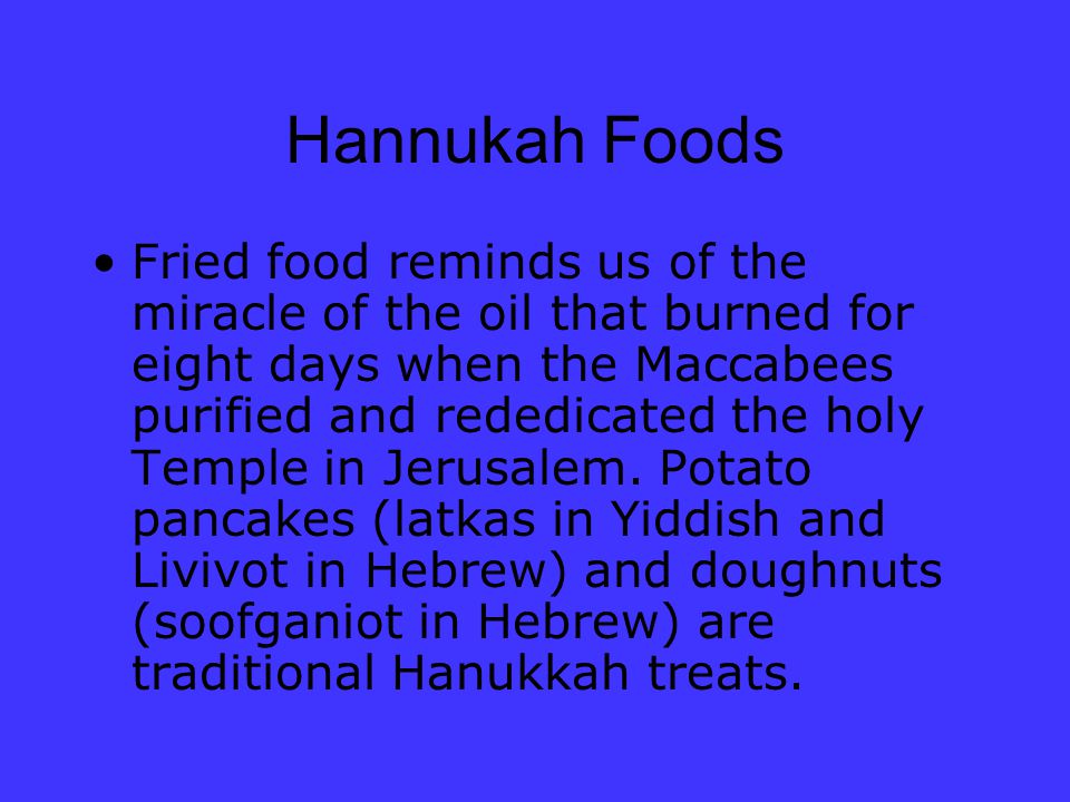 Hannukah Foods Fried food reminds us of the miracle of the oil that burned for eight days when the Maccabees purified and rededicated the holy Temple in Jerusalem.