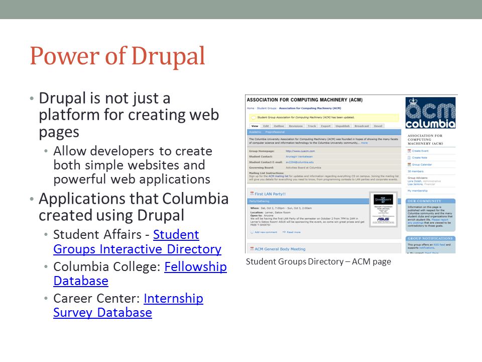 Power of Drupal Drupal is not just a platform for creating web pages Allow developers to create both simple websites and powerful web applications Applications that Columbia created using Drupal Student Affairs - Student Groups Interactive DirectoryStudent Groups Interactive Directory Columbia College: Fellowship DatabaseFellowship Database Career Center: Internship Survey DatabaseInternship Survey Database Student Groups Directory – ACM page