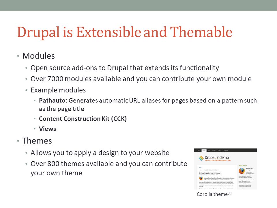 Drupal is Extensible and Themable Modules Open source add-ons to Drupal that extends its functionality Over 7000 modules available and you can contribute your own module Example modules Pathauto: Generates automatic URL aliases for pages based on a pattern such as the page title Content Construction Kit (CCK) Views Themes Allows you to apply a design to your website Over 800 themes available and you can contribute your own theme Corolla theme [1]
