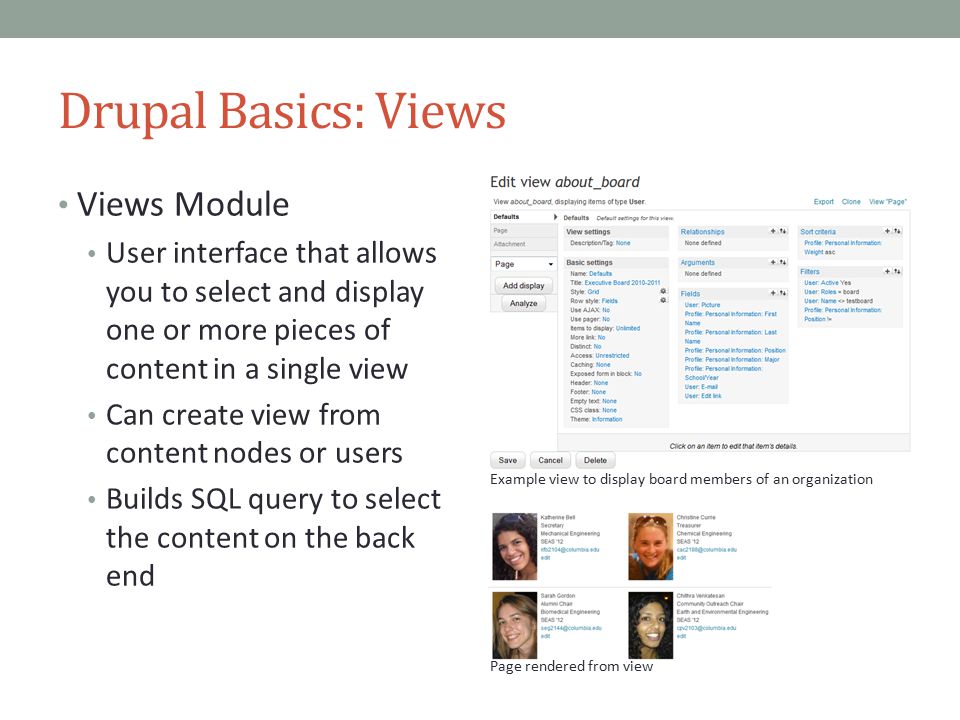 Drupal Basics: Views Views Module User interface that allows you to select and display one or more pieces of content in a single view Can create view from content nodes or users Builds SQL query to select the content on the back end Example view to display board members of an organization Page rendered from view