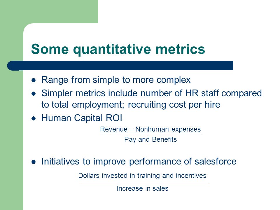 Some quantitative metrics Range from simple to more complex Simpler metrics include number of HR staff compared to total employment; recruiting cost per hire Human Capital ROI Revenue – Nonhuman expenses Pay and Benefits Initiatives to improve performance of salesforce Dollars invested in training and incentives Increase in sales