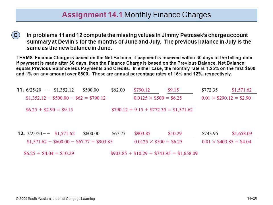14–20 © 2009 South-Western, a part of Cengage Learning Assignment 14.1 Monthly Finance Charges C In problems 11 and 12 compute the missing values in Jimmy Petrasek’s charge account summary at Devlin’s for the months of June and July.