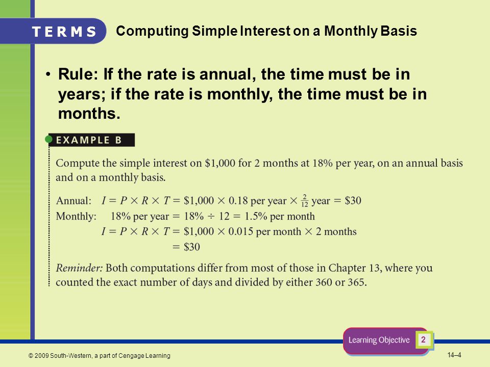 14–4 © 2009 South-Western, a part of Cengage Learning Computing Simple Interest on a Monthly Basis Rule: If the rate is annual, the time must be in years; if the rate is monthly, the time must be in months.