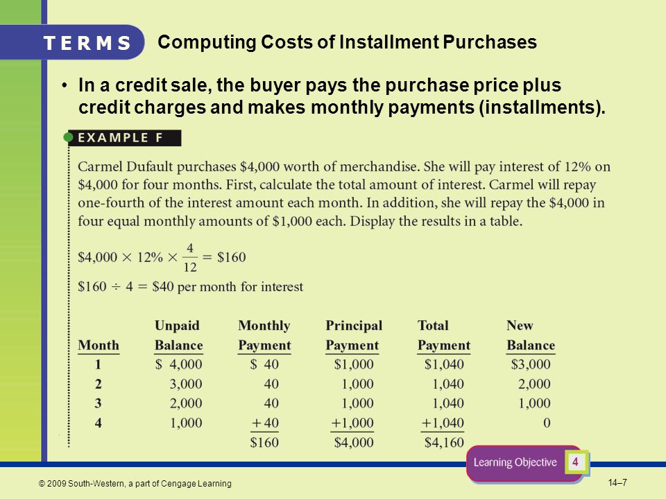 14–7 © 2009 South-Western, a part of Cengage Learning Computing Costs of Installment Purchases In a credit sale, the buyer pays the purchase price plus credit charges and makes monthly payments (installments).