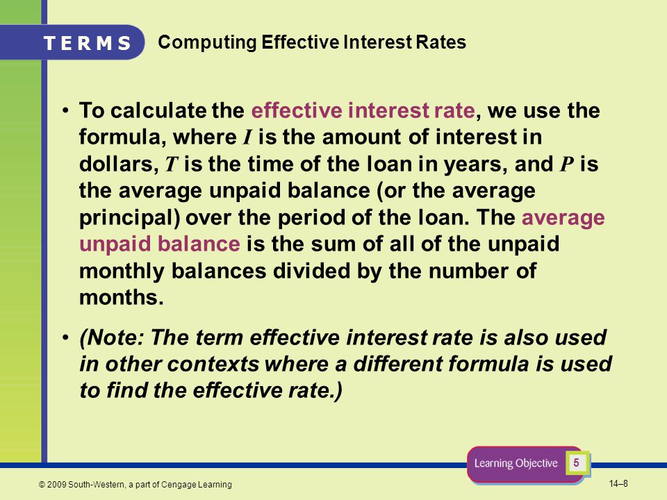14–8 © 2009 South-Western, a part of Cengage Learning Computing Effective Interest Rates To calculate the effective interest rate, we use the formula, where I is the amount of interest in dollars, T is the time of the loan in years, and P is the average unpaid balance (or the average principal) over the period of the loan.