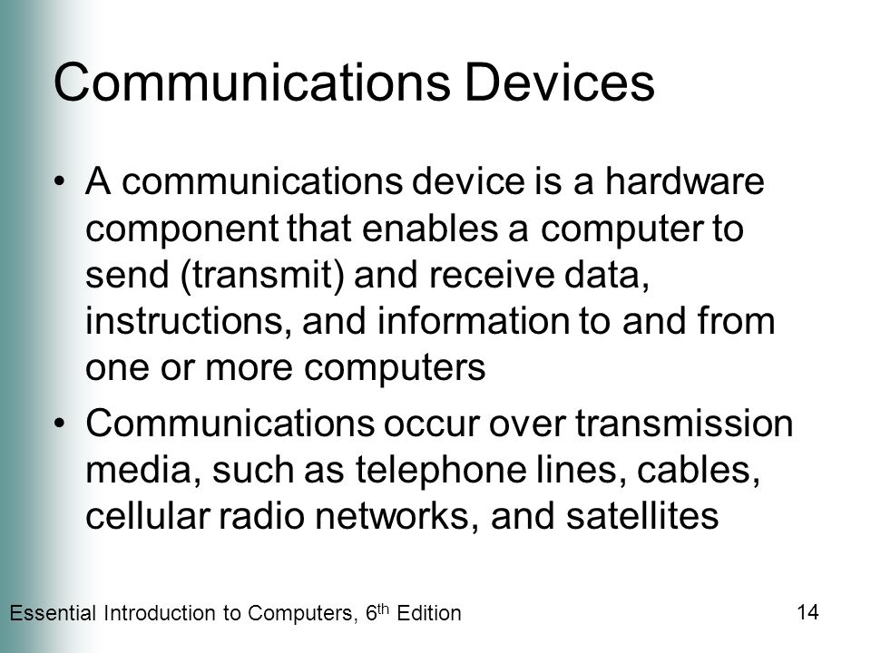Essential Introduction to Computers, 6 th Edition 14 Communications Devices A communications device is a hardware component that enables a computer to send (transmit) and receive data, instructions, and information to and from one or more computers Communications occur over transmission media, such as telephone lines, cables, cellular radio networks, and satellites