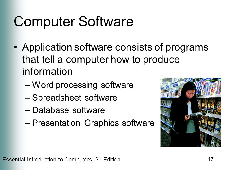 Essential Introduction to Computers, 6 th Edition 17 Computer Software Application software consists of programs that tell a computer how to produce information –Word processing software –Spreadsheet software –Database software –Presentation Graphics software