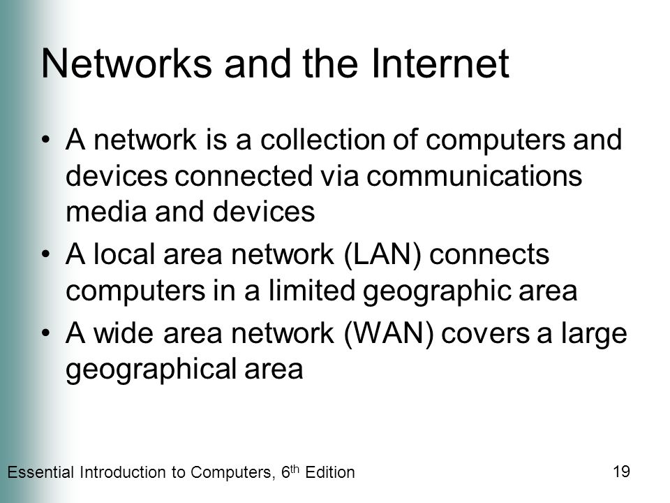 Essential Introduction to Computers, 6 th Edition 19 Networks and the Internet A network is a collection of computers and devices connected via communications media and devices A local area network (LAN) connects computers in a limited geographic area A wide area network (WAN) covers a large geographical area
