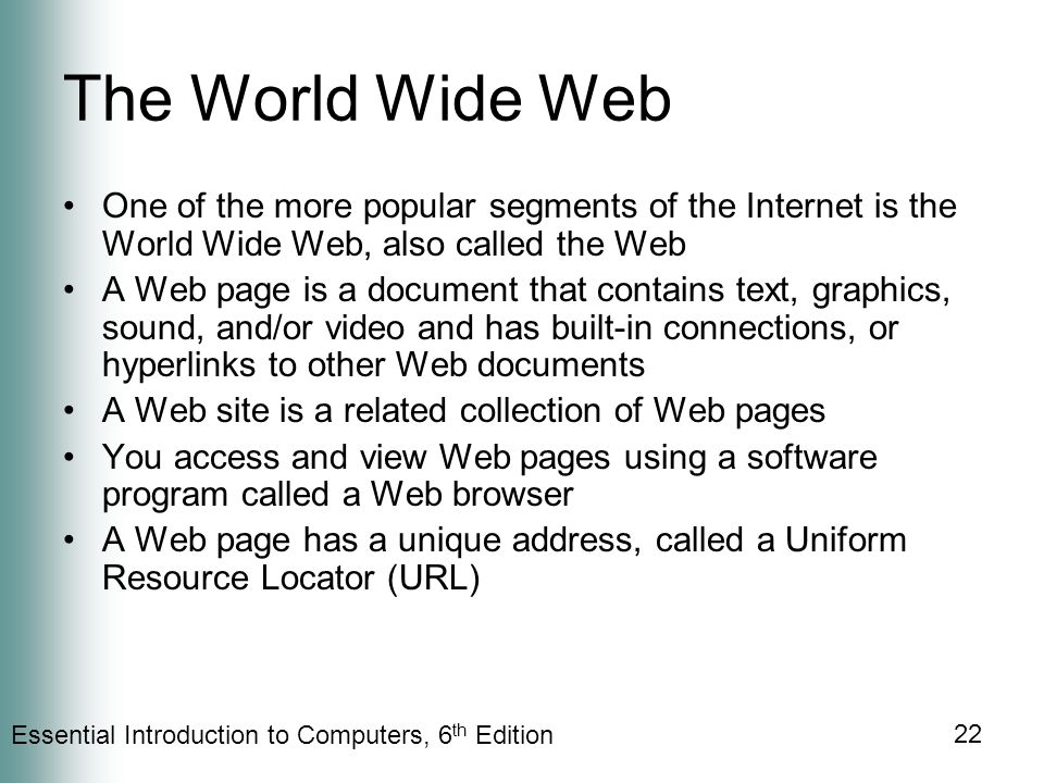 Essential Introduction to Computers, 6 th Edition 22 The World Wide Web One of the more popular segments of the Internet is the World Wide Web, also called the Web A Web page is a document that contains text, graphics, sound, and/or video and has built-in connections, or hyperlinks to other Web documents A Web site is a related collection of Web pages You access and view Web pages using a software program called a Web browser A Web page has a unique address, called a Uniform Resource Locator (URL)