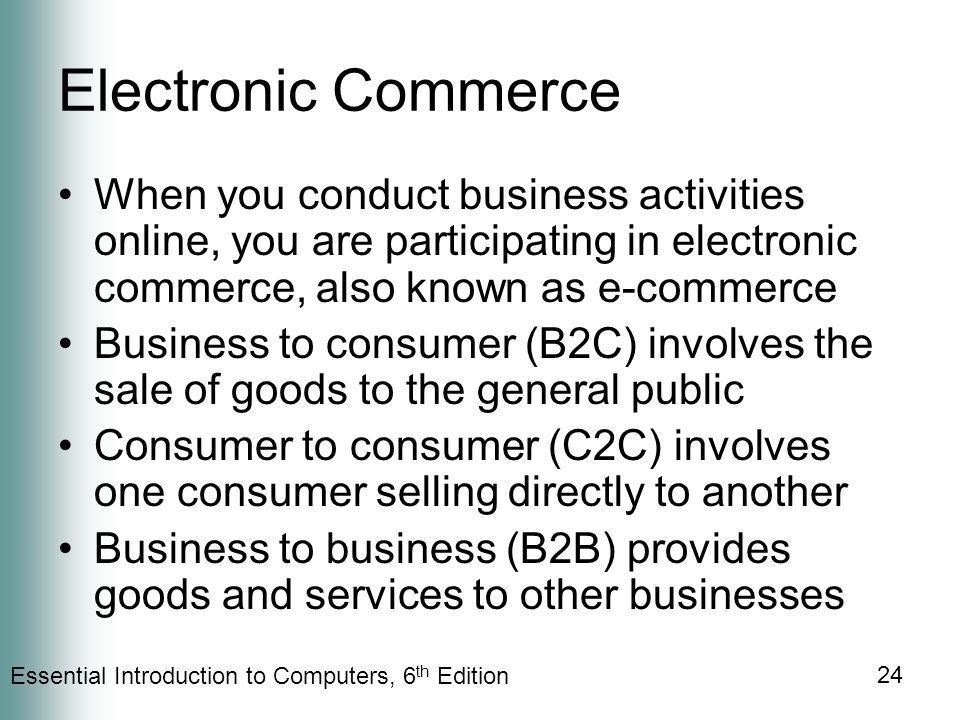 Essential Introduction to Computers, 6 th Edition 24 Electronic Commerce When you conduct business activities online, you are participating in electronic commerce, also known as e-commerce Business to consumer (B2C) involves the sale of goods to the general public Consumer to consumer (C2C) involves one consumer selling directly to another Business to business (B2B) provides goods and services to other businesses