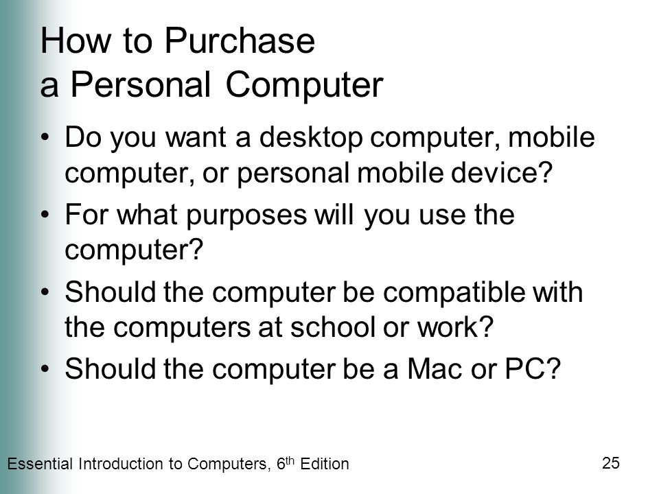 Essential Introduction to Computers, 6 th Edition 25 How to Purchase a Personal Computer Do you want a desktop computer, mobile computer, or personal mobile device.