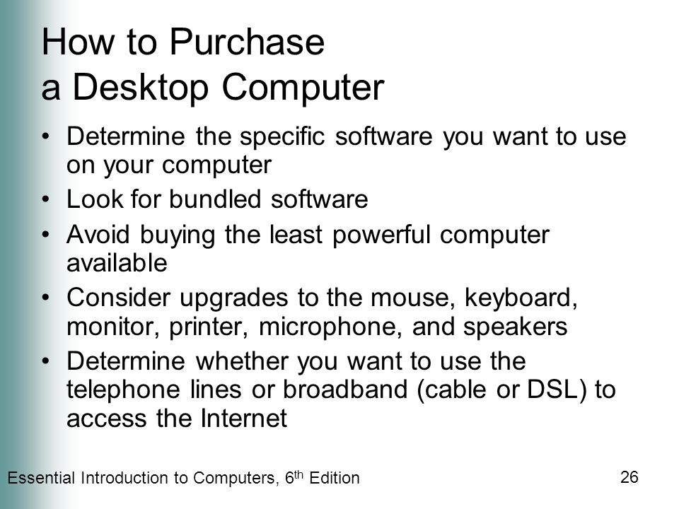 Essential Introduction to Computers, 6 th Edition 26 How to Purchase a Desktop Computer Determine the specific software you want to use on your computer Look for bundled software Avoid buying the least powerful computer available Consider upgrades to the mouse, keyboard, monitor, printer, microphone, and speakers Determine whether you want to use the telephone lines or broadband (cable or DSL) to access the Internet