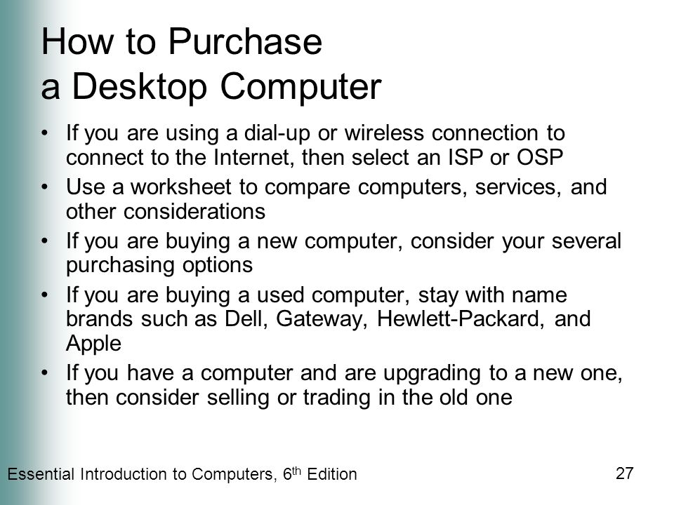 Essential Introduction to Computers, 6 th Edition 27 How to Purchase a Desktop Computer If you are using a dial-up or wireless connection to connect to the Internet, then select an ISP or OSP Use a worksheet to compare computers, services, and other considerations If you are buying a new computer, consider your several purchasing options If you are buying a used computer, stay with name brands such as Dell, Gateway, Hewlett-Packard, and Apple If you have a computer and are upgrading to a new one, then consider selling or trading in the old one